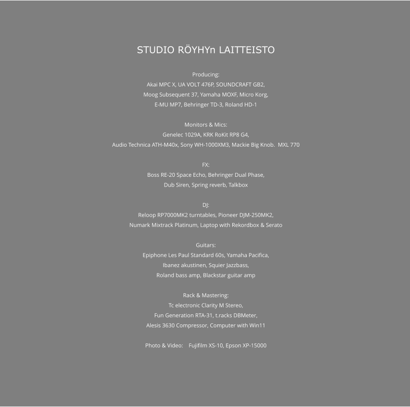 STUDIO RÖYHYn LAITTEISTO  Producing: Akai MPC X, UA VOLT 476P, SOUNDCRAFT GB2, Moog Subsequent 37, Yamaha MOXF, Micro Korg, E-MU MP7, Behringer TD-3, Roland HD-1  Monitors & Mics: Genelec 1029A, KRK RoKit RP8 G4, Audio Technica ATH-M40x, Sony WH-1000XM3, Mackie Big Knob.  MXL 770  FX: Boss RE-20 Space Echo, Behringer Dual Phase, Dub Siren, Spring reverb, Talkbox  DJ: Reloop RP7000MK2 turntables, Pioneer DJM-250MK2, Numark Mixtrack Platinum, Laptop with Rekordbox & Serato  Guitars: Epiphone Les Paul Standard 60s, Yamaha Pacifica, Ibanez akustinen, Squier Jazzbass, Roland bass amp, Blackstar guitar amp  Rack & Mastering: Tc electronic Clarity M Stereo, Fun Generation RTA-31, t.racks DBMeter, Alesis 3630 Compressor, Computer with Win11  Photo & Video:    Fujifilm XS-10, Epson XP-15000